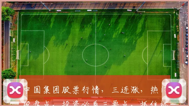 中国集团股票行情，三连涨，热门股盘点，投资必看三要点，抓住机会