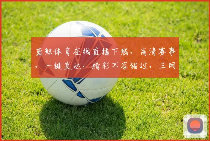 蓝鲸体育在线直播下载，高清赛事，一键直达，精彩不容错过，三网通用，畅享不停