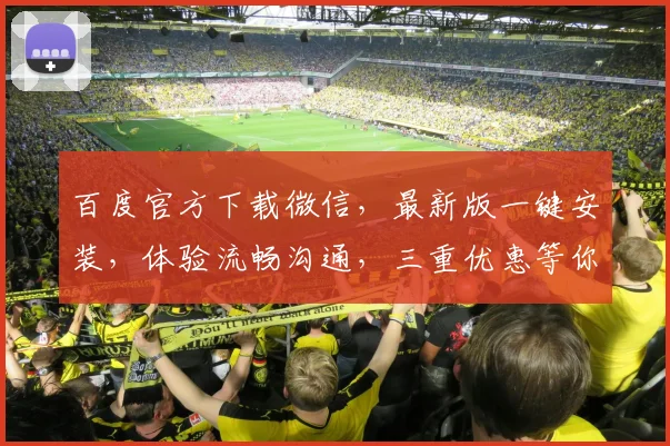 百度官方下载微信，最新版一键安装，体验流畅沟通，三重优惠等你来