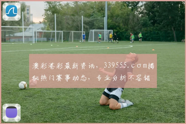 澳彩港彩最新资讯，339555.cσm揭秘热门赛事动态，专业分析不容错过