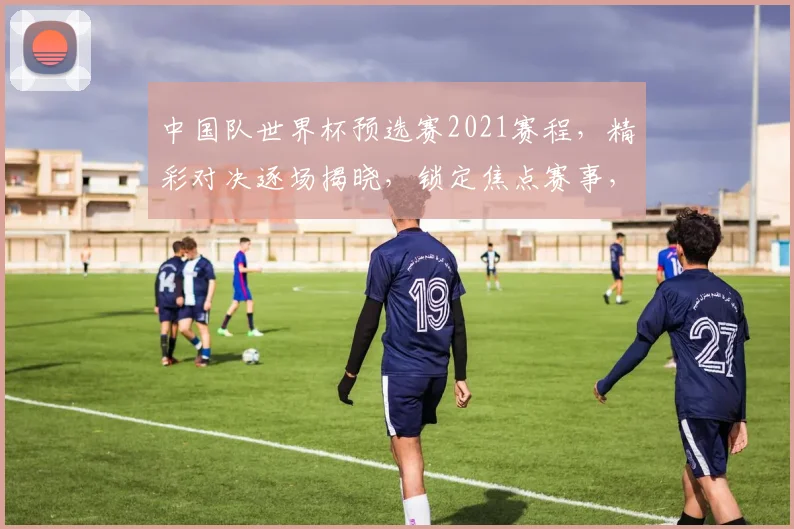 中国队世界杯预选赛2021赛程，精彩对决逐场揭晓，锁定焦点赛事，不容错过