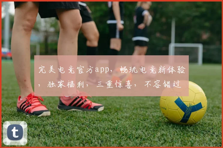 完美电竞官方app，畅玩电竞新体验，独家福利，三重惊喜，不容错过