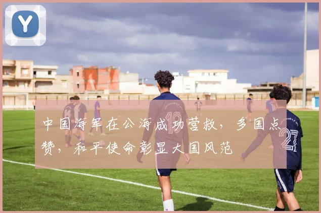 中国海军在公海成功营救，多国点赞，和平使命彰显大国风范