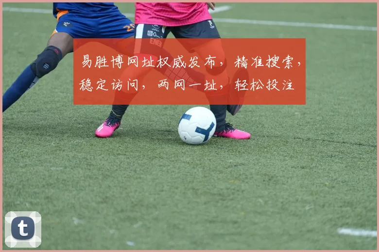 易胜博网址权威发布，精准搜索，稳定访问，两网一址，轻松投注